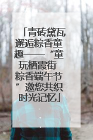 青砖黛瓦邂逅粽香童趣——“童玩栖霞街 粽香端午节”邀您共织时光记忆